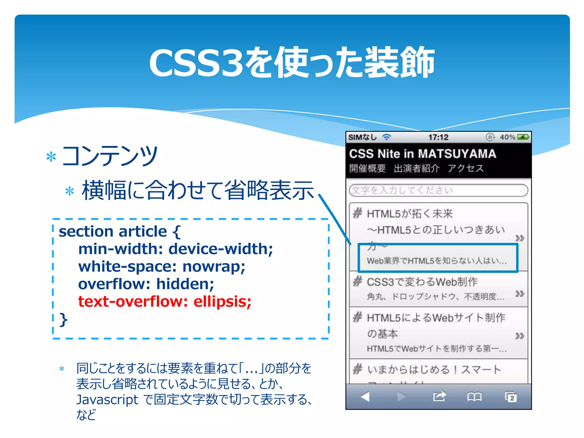 CSS3を使った装飾

コンテンツ
  横幅に合わせて省略表示
section article {
  min-width: device-width;
  white-space: nowrap;
  overflow: hidden;
  text-overflow: ellipsis;
}


  同じことをするには要素を重ねて「...」の部分を
  表示し省略されているように見せる、とか、
  Javascript で固定文字数で切って表示する、
  など
 