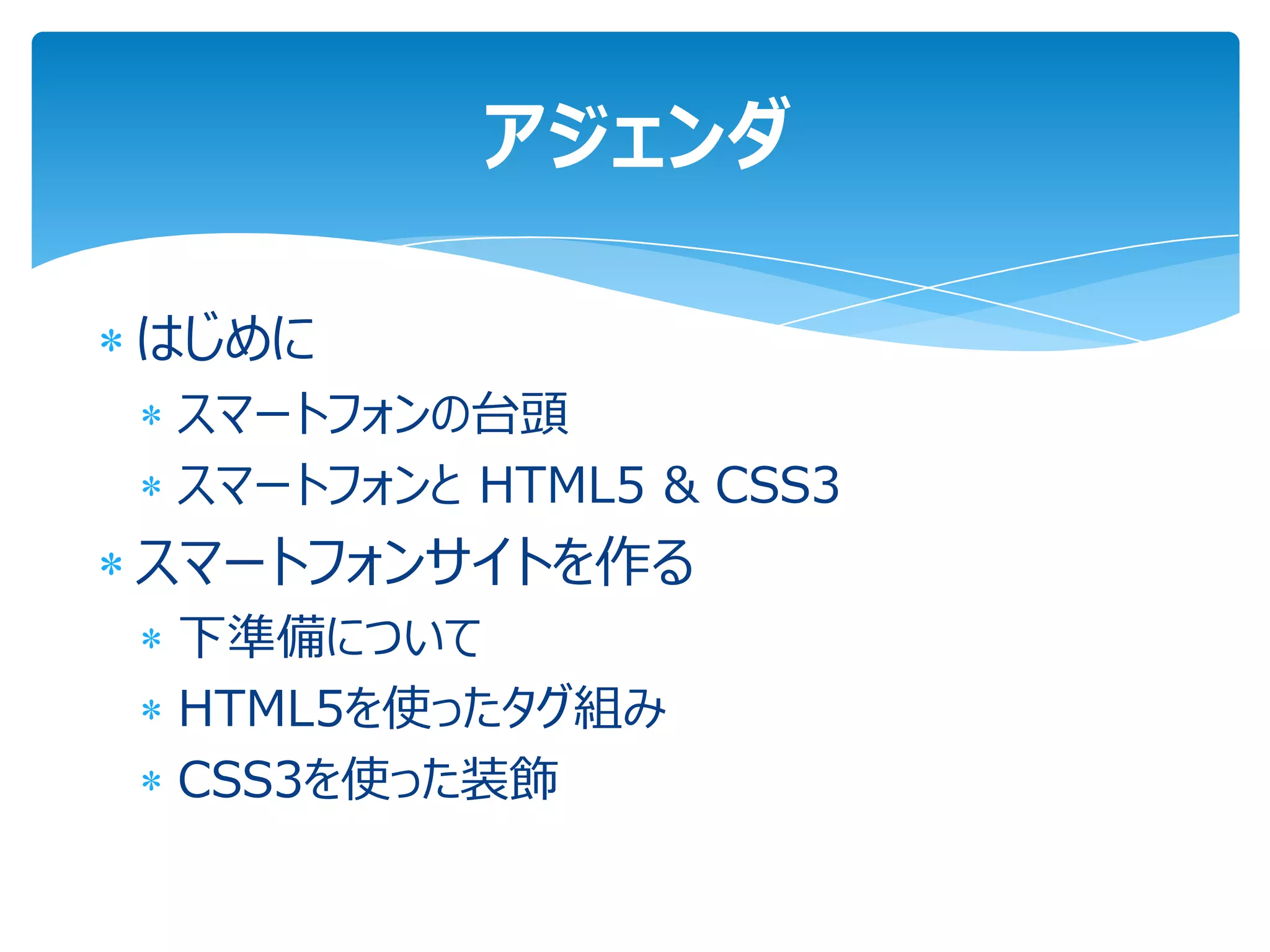 アジェンダ

はじめに
スマートフォンの台頭
スマートフォンと HTML5 & CSS3
スマートフォンサイトを作る
下準備について
HTML5を使ったタグ組み
CSS3を使った装飾
 