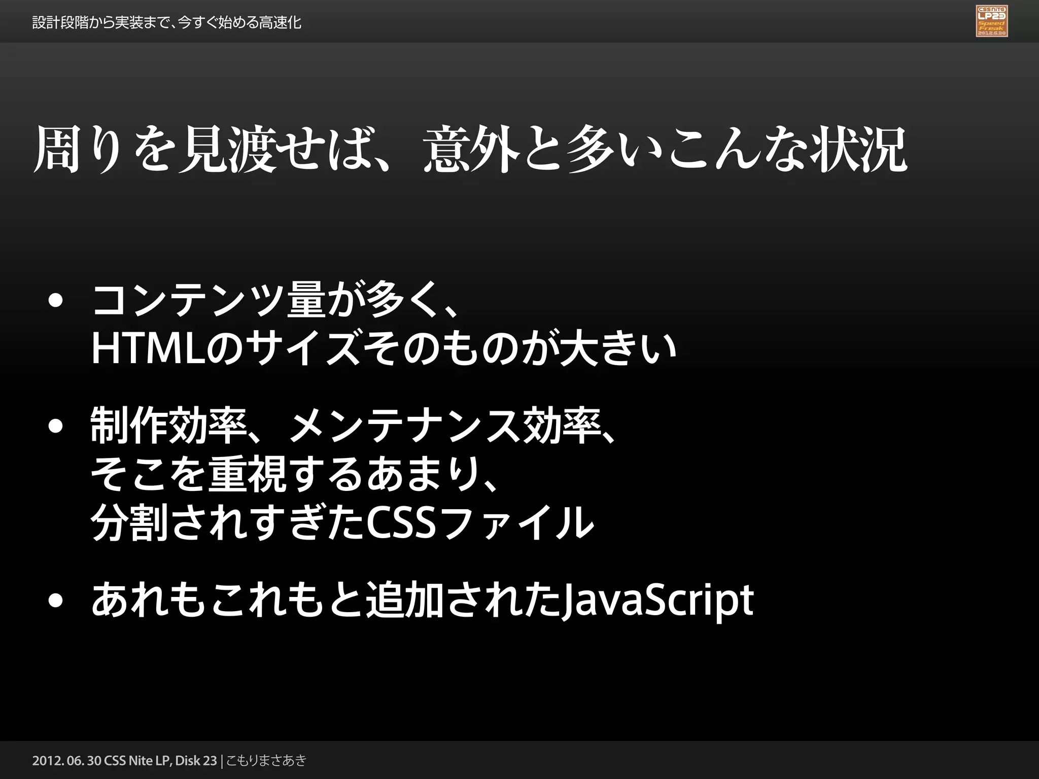 設計段階から実装まで、今すぐ始める高速化




周りを見渡せば、意外と多いこんな状況

 • コンテンツ量が多く、
        HTMLのサイズそのものが大きい
 • 制作効率、メンテナンス効率、
        そこを重視するあまり、
        分割されすぎたCSSファイル
 • あれもこれもと追加されたJavaScript

2012. 06. 30 CSS Nite LP, Disk 23 | こもりまさあき
 