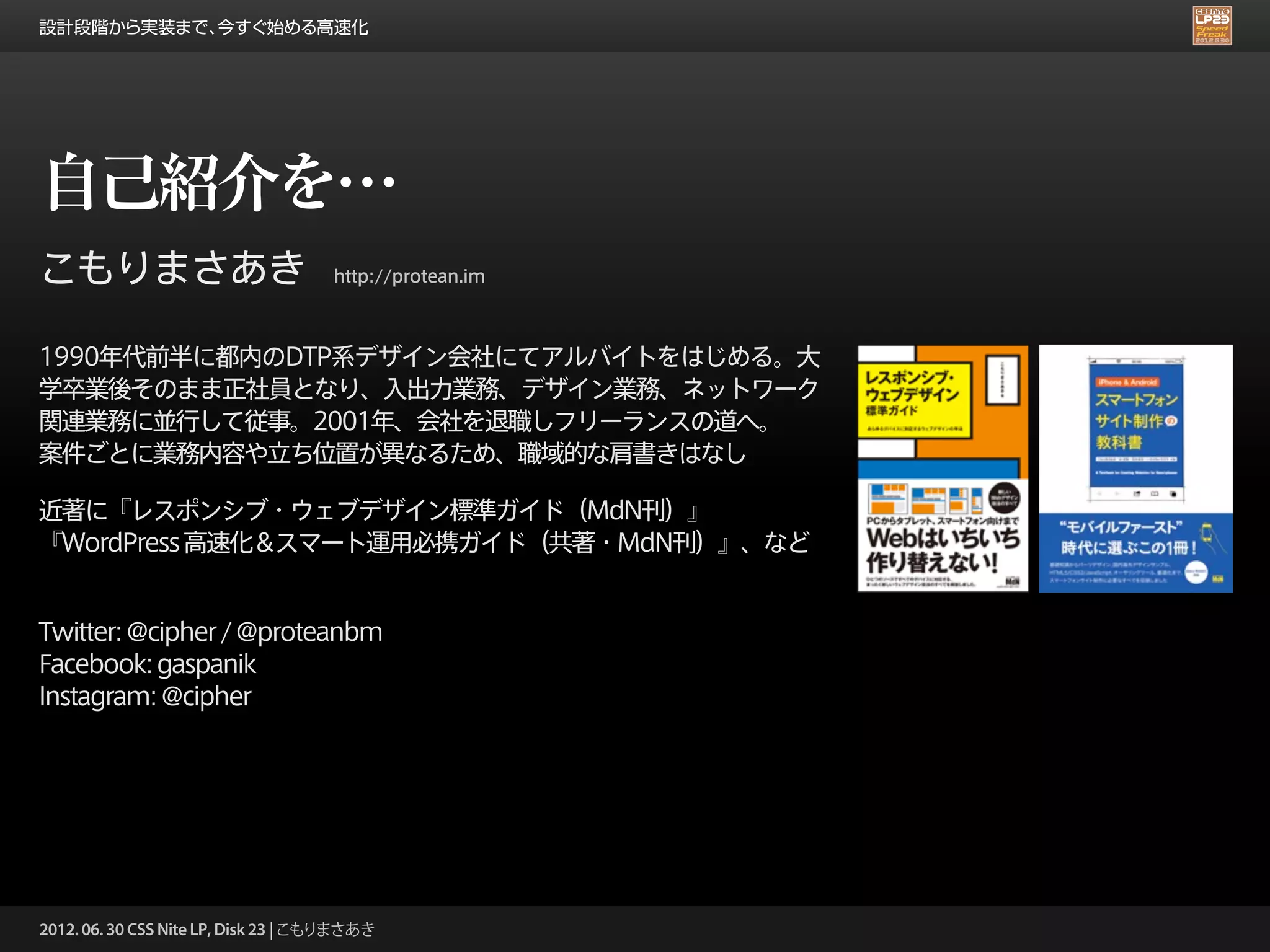 設計段階から実装まで、今すぐ始める高速化




自己紹介を…
こもりまさあき                              http://protean.im



1990年代前半に都内のDTP系デザイン会社にてアルバイトをはじめる。大
学卒業後そのまま正社員となり、入出力業務、デザイン業務、ネットワーク
関連業務に並行して従事。2001年、会社を退職しフリーランスの道へ。
案件ごとに業務内容や立ち位置が異なるため、職域的な肩書きはなし

近著に『レスポンシブ・ウェブデザイン標準ガイド（MdN刊）』
『WordPress 高速化＆スマート運用必携ガイド（共著・MdN刊）』、など


Twitter: @cipher / @proteanbm
Facebook: gaspanik
Instagram: @cipher




2012. 06. 30 CSS Nite LP, Disk 23 | こもりまさあき
 