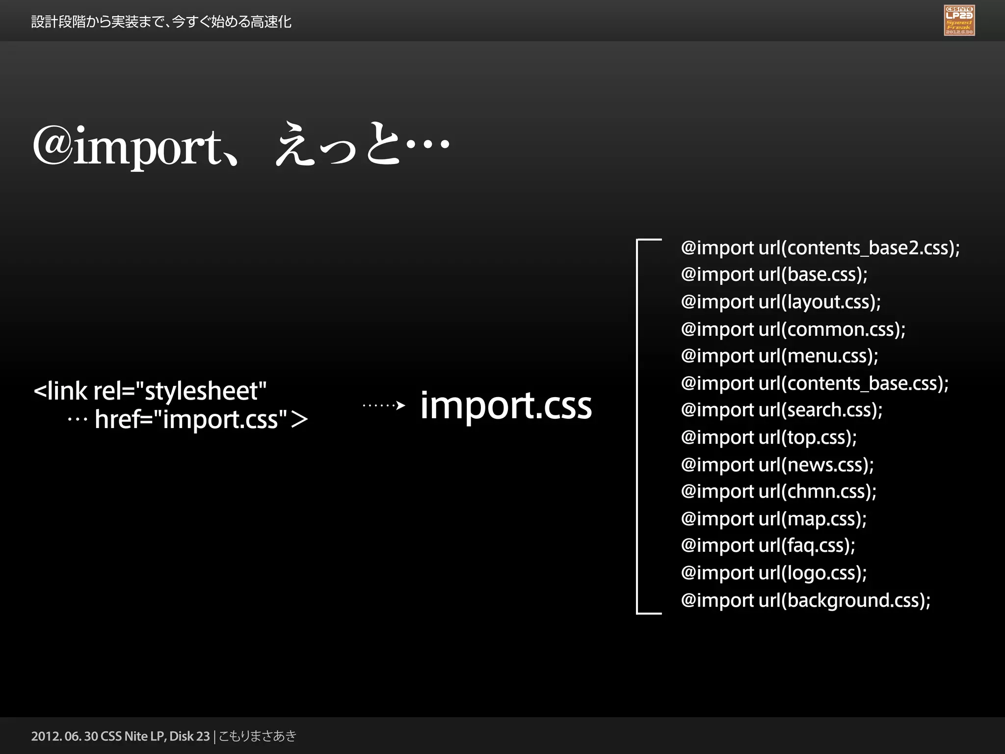 設計段階から実装まで、今すぐ始める高速化




@import、えっと…
                                                           @import url(contents_base2.css);
                                                           @import url(base.css);
                                                           @import url(layout.css);
                                                           @import url(common.css);
                                                           @import url(menu.css);
                                                           @import url(contents_base.css);
<link rel="stylesheet"
   … href="import.css"＞                       import.css   @import url(search.css);
                                                           @import url(top.css);
                                                           @import url(news.css);
                                                           @import url(chmn.css);
                                                           @import url(map.css);
                                                           @import url(faq.css);
                                                           @import url(logo.css);
                                                           @import url(background.css);




2012. 06. 30 CSS Nite LP, Disk 23 | こもりまさあき
 