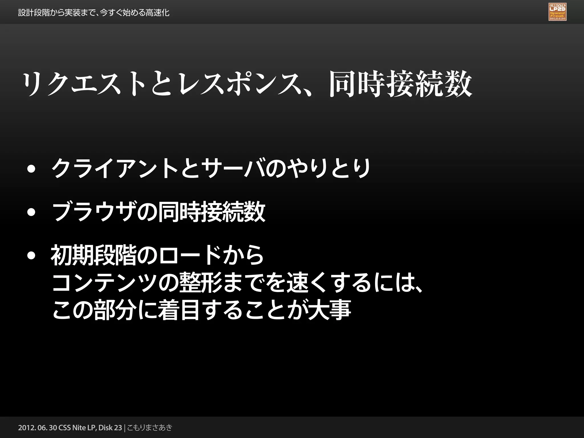 設計段階から実装まで、今すぐ始める高速化




リクエストとレスポンス、同時接続数

 • クライアントとサーバのやりとり
 • ブラウザの同時接続数
 • 初期段階のロードから
        コンテンツの整形までを速くするには、
        この部分に着目することが大事



2012. 06. 30 CSS Nite LP, Disk 23 | こもりまさあき
 