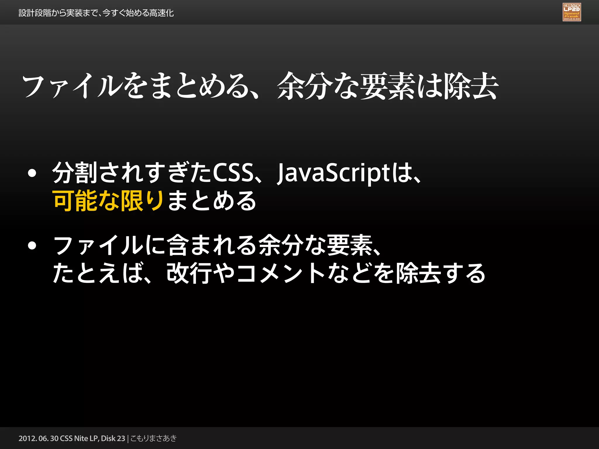 設計段階から実装まで、今すぐ始める高速化




ファイルをまとめる、余分な要素は除去

 • 分割されすぎたCSS、JavaScriptは、
        可能な限りまとめる
 • ファイルに含まれる余分な要素、
        たとえば、改行やコメントなどを除去する




2012. 06. 30 CSS Nite LP, Disk 23 | こもりまさあき
 