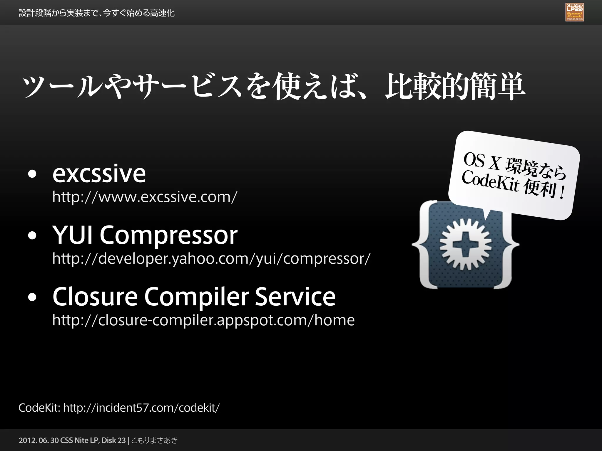 設計段階から実装まで、今すぐ始める高速化




ツールやサービスを使えば、比較的簡単

                                                     OS X 環
                                                             境な
 • excssive                                          CodeKit   ら
                                                             便利 !
        http://www.excssive.com/


 • YUI Compressor
        http://developer.yahoo.com/yui/compressor/


 • Closure Compiler Service
        http://closure-compiler.appspot.com/home




CodeKit: http://incident57.com/codekit/

2012. 06. 30 CSS Nite LP, Disk 23 | こもりまさあき
 
