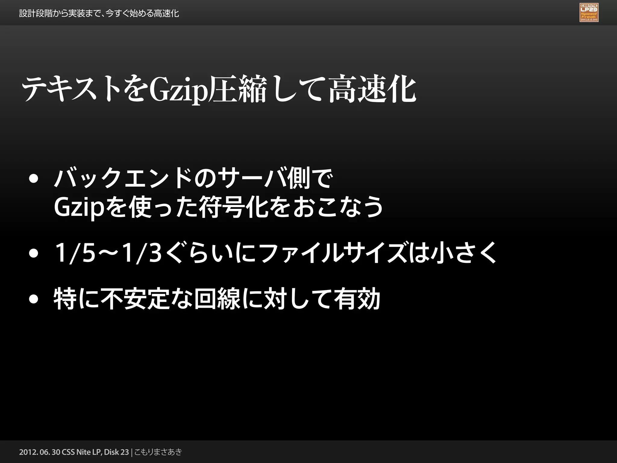 設計段階から実装まで、今すぐ始める高速化




テキストをGzip圧縮して高速化

 •      バックエンドのサーバ側で
        Gzipを使った符号化をおこなう

 •      1/5∼1/3ぐらいにファイルサイズは小さく

 •      特に不安定な回線に対して有効




2012. 06. 30 CSS Nite LP, Disk 23 | こもりまさあき
 