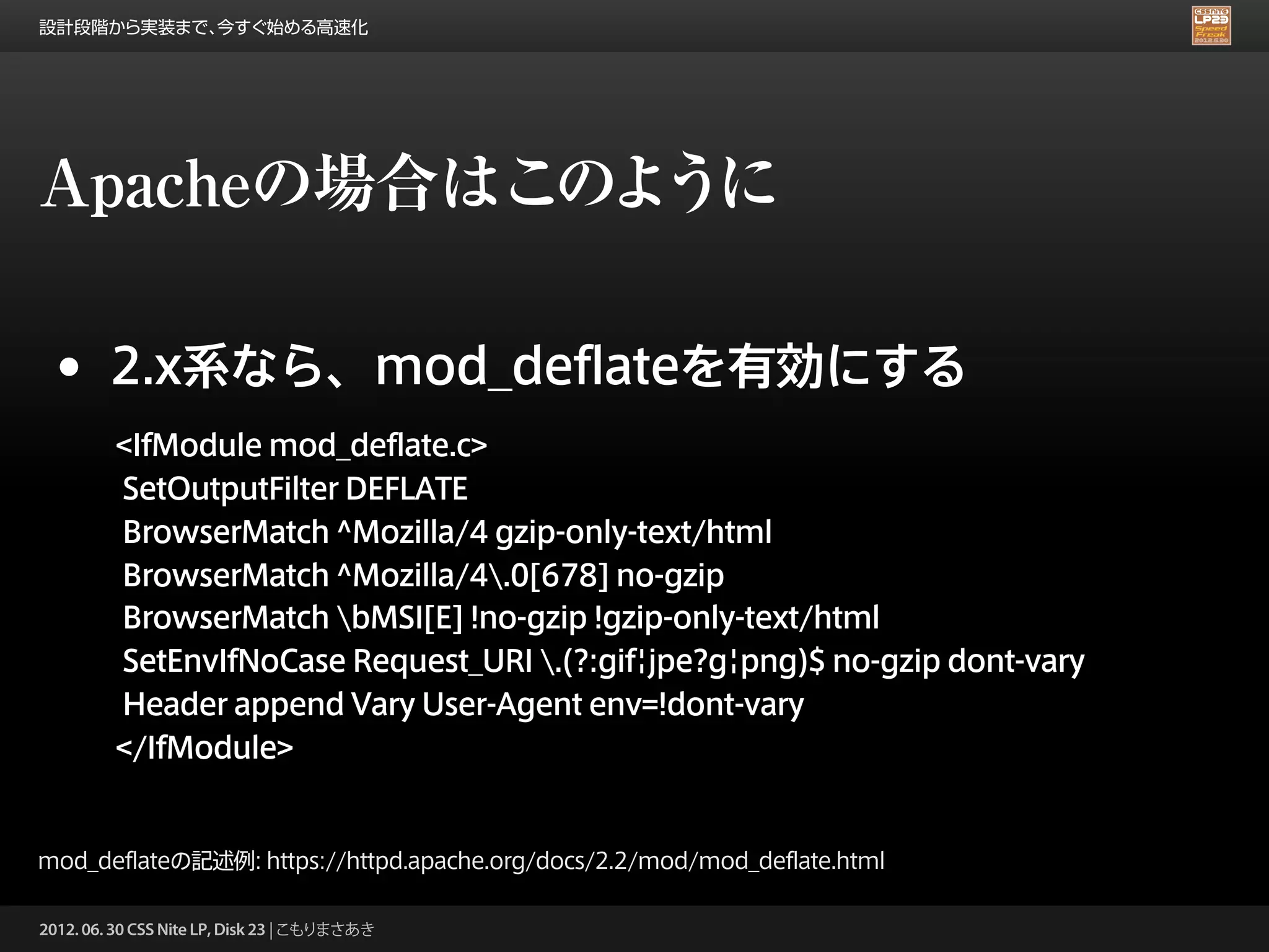 設計段階から実装まで、今すぐ始める高速化




Apacheの場合はこのように

 •      2.x系なら、mod_deflateを有効にする
         <IfModule mod_deflate.c>
         SetOutputFilter DEFLATE
         BrowserMatch ^Mozilla/4 gzip-only-text/html
         BrowserMatch ^Mozilla/4.0[678] no-gzip
         BrowserMatch bMSI[E] !no-gzip !gzip-only-text/html
         SetEnvIfNoCase Request_URI .(?:gif|jpe?g|png)$ no-gzip dont-vary
         Header append Vary User-Agent env=!dont-vary
         </IfModule>


mod_deflateの記述例: https://httpd.apache.org/docs/2.2/mod/mod_deflate.html

2012. 06. 30 CSS Nite LP, Disk 23 | こもりまさあき
 
