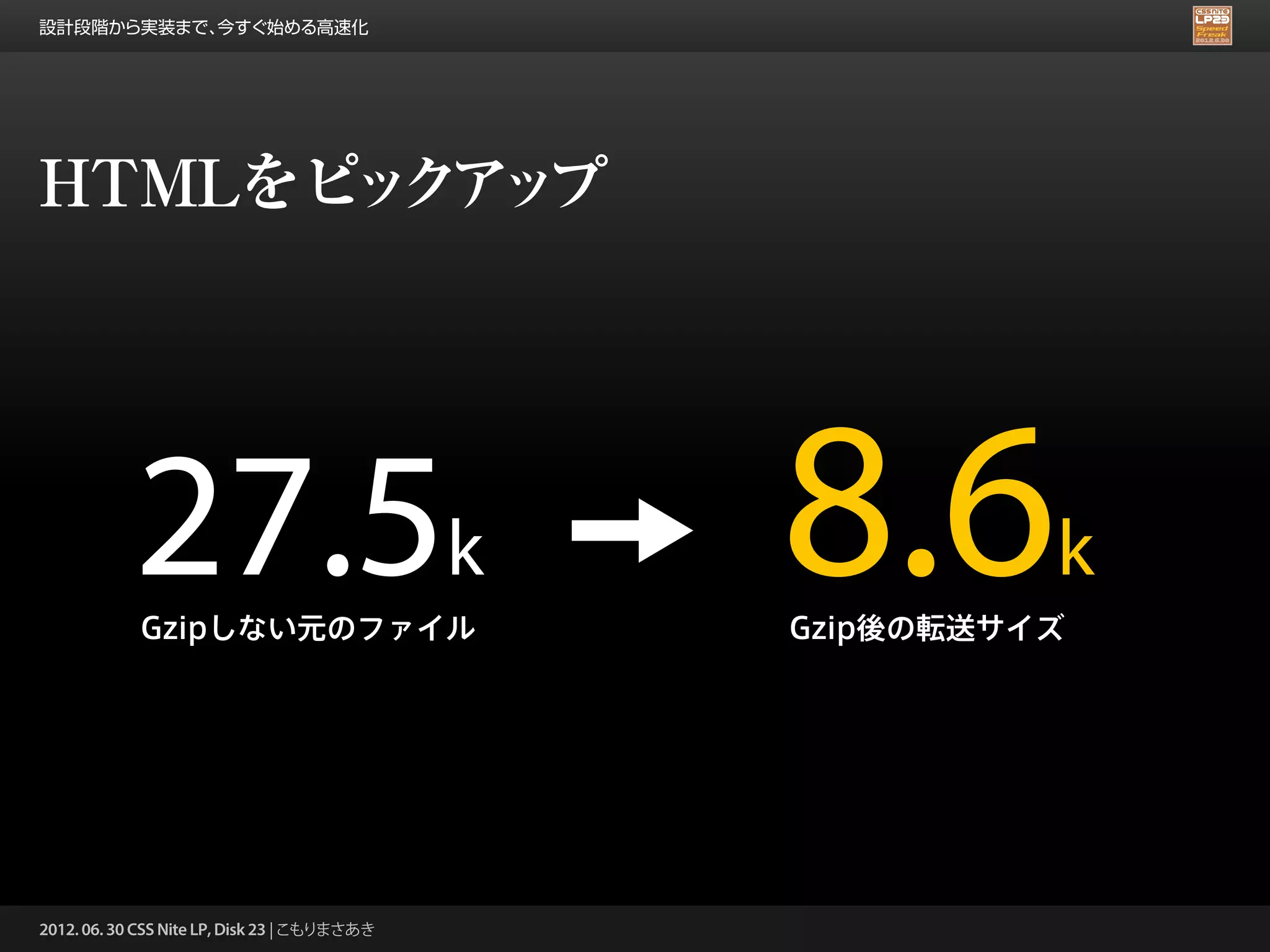 設計段階から実装まで、今すぐ始める高速化




HTMLをピ ク ッ
      ッ ア プ




            27.5k
            Gzipしない元のファイル
                                              8.6       k
                                              Gzip後の転送サイズ




2012. 06. 30 CSS Nite LP, Disk 23 | こもりまさあき
 