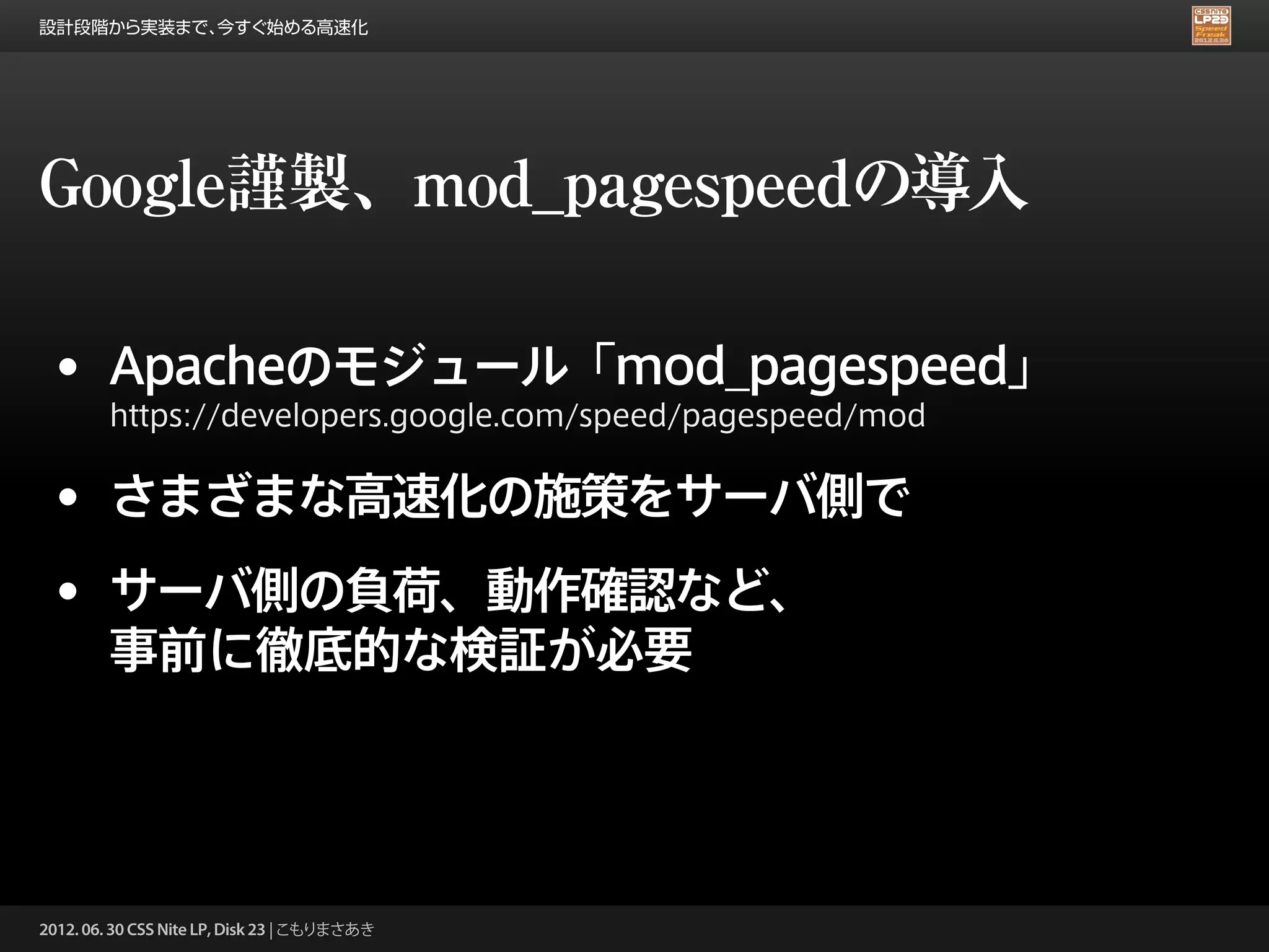 設計段階から実装まで、今すぐ始める高速化




Google謹製、mod_pagespeedの導入

 • Apacheのモジュール「mod_pagespeed」
        https://developers.google.com/speed/pagespeed/mod


 • さまざまな高速化の施策をサーバ側で
 • サーバ側の負荷、動作確認など、
        事前に徹底的な検証が必要




2012. 06. 30 CSS Nite LP, Disk 23 | こもりまさあき
 