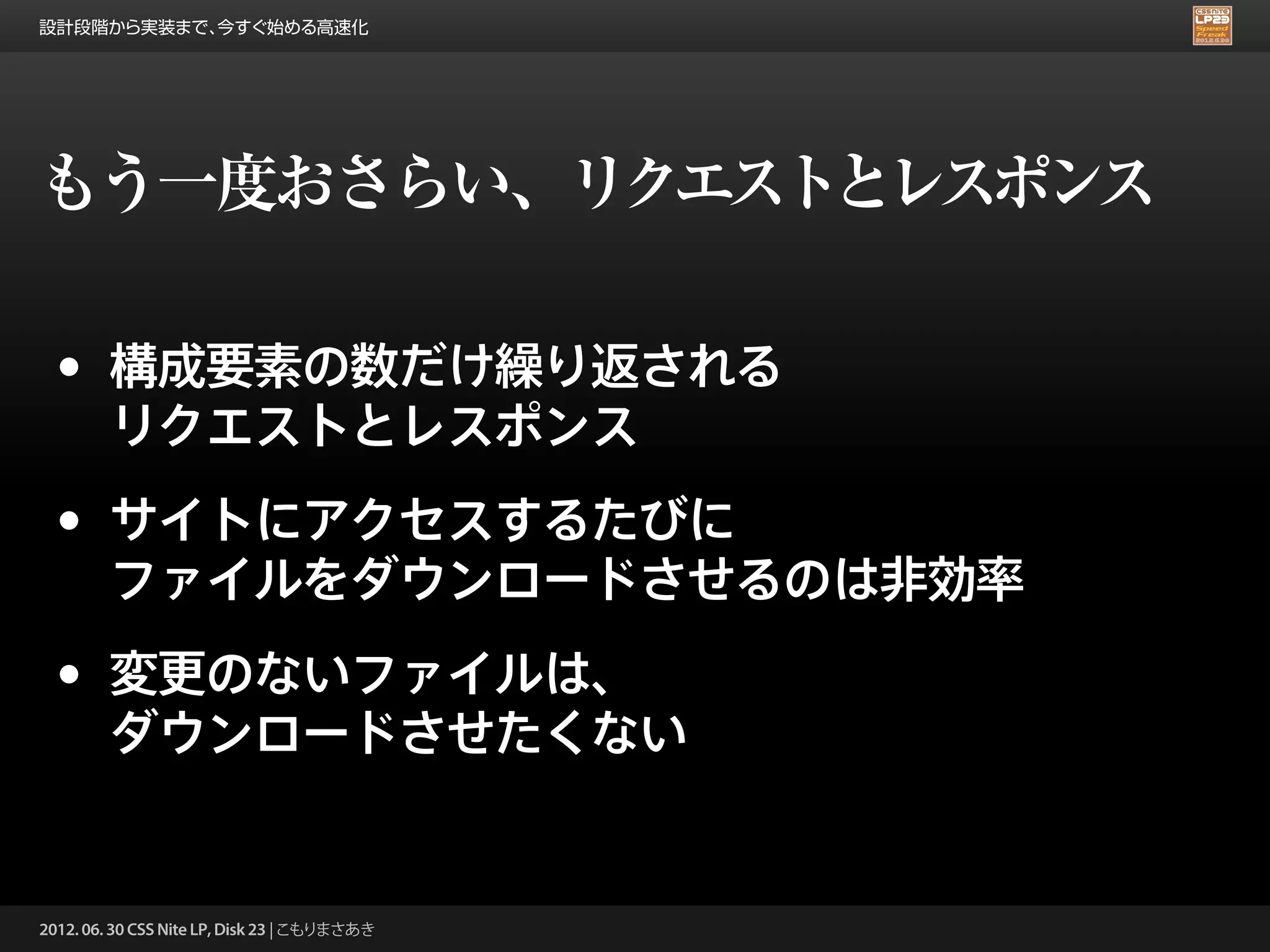 設計段階から実装まで、今すぐ始める高速化




もう一度おさらい、リクエストとレスポンス

 •      構成要素の数だけ繰り返される
        リクエストとレスポンス

 •      サイトにアクセスするたびに
        ファイルをダウンロードさせるのは非効率

 •      変更のないファイルは、
        ダウンロードさせたくない


2012. 06. 30 CSS Nite LP, Disk 23 | こもりまさあき
 