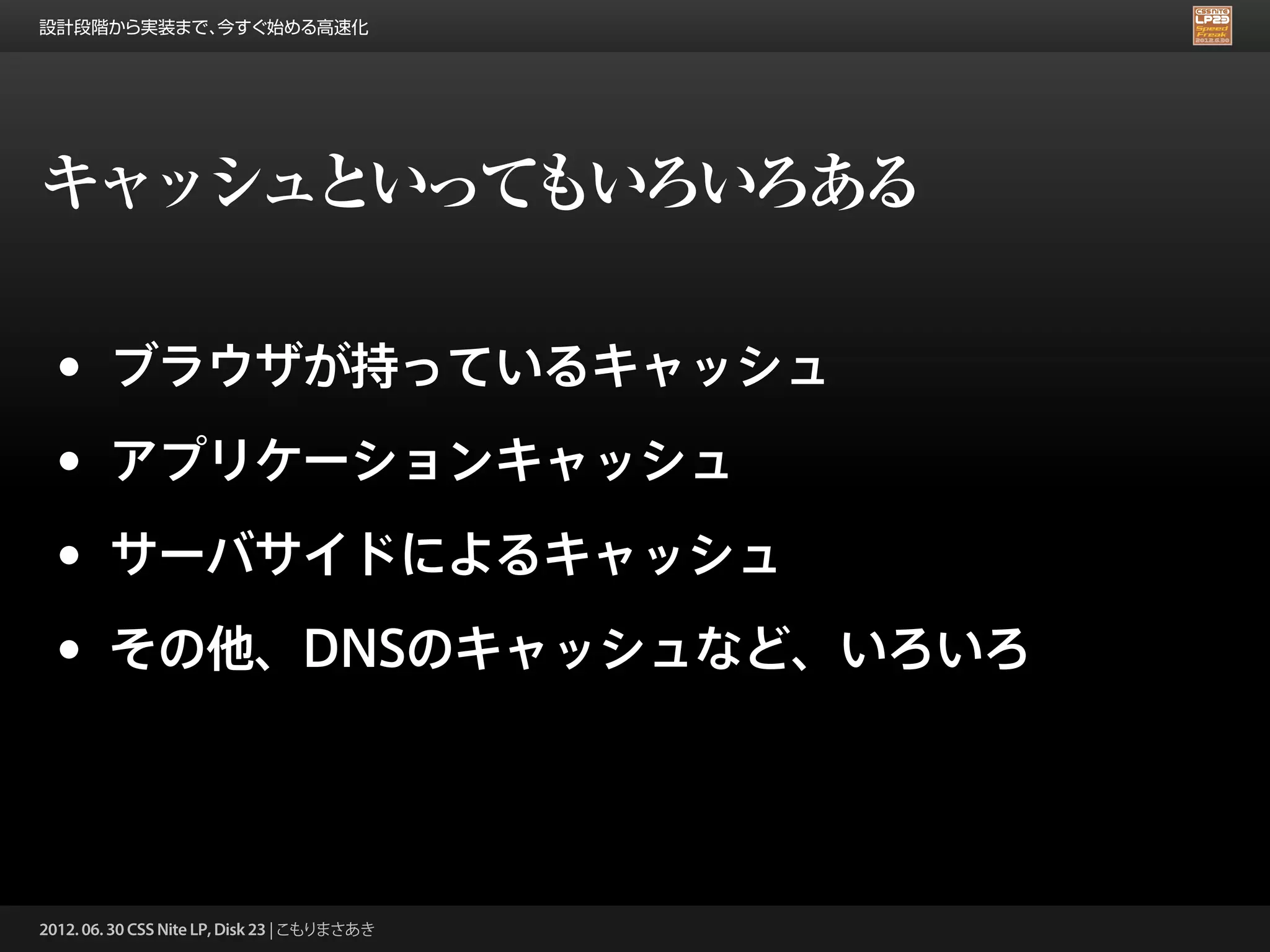 設計段階から実装まで、今すぐ始める高速化




キャッシュといってもいろいろある

 •      ブラウザが持っているキャッシュ

 •      アプリケーションキャッシュ

 •      サーバサイドによるキャッシュ

 •      その他、DNSのキャッシュなど、いろいろ




2012. 06. 30 CSS Nite LP, Disk 23 | こもりまさあき
 