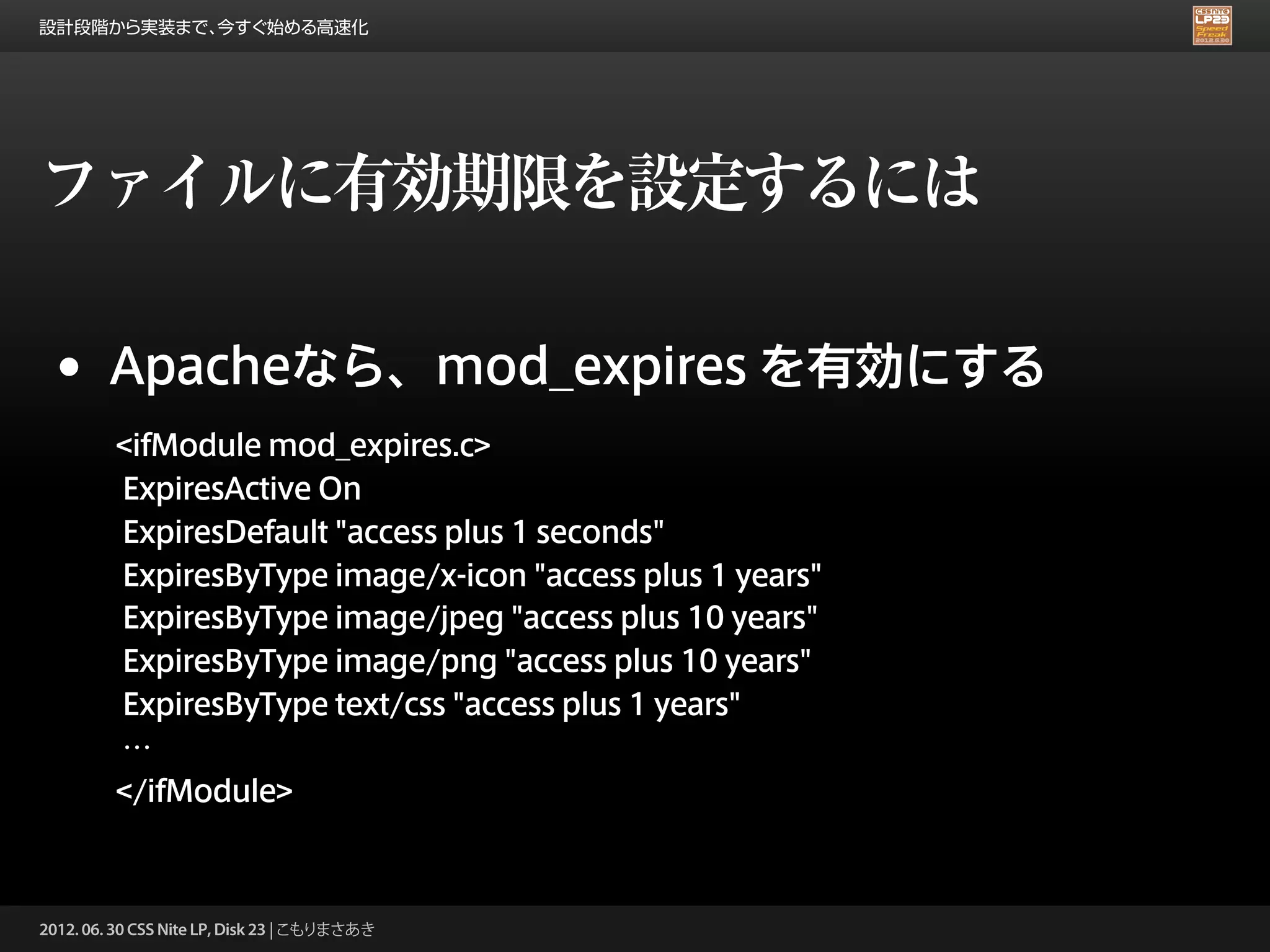設計段階から実装まで、今すぐ始める高速化




ファイルに有効期限を設定するには

 •      Apacheなら、mod_expires を有効にする
         <ifModule mod_expires.c>
         ExpiresActive On
         ExpiresDefault "access plus 1 seconds"
         ExpiresByType image/x-icon "access plus 1 years"
         ExpiresByType image/jpeg "access plus 10 years"
         ExpiresByType image/png "access plus 10 years"
         ExpiresByType text/css "access plus 1 years"
         …
         </ifModule>



2012. 06. 30 CSS Nite LP, Disk 23 | こもりまさあき
 