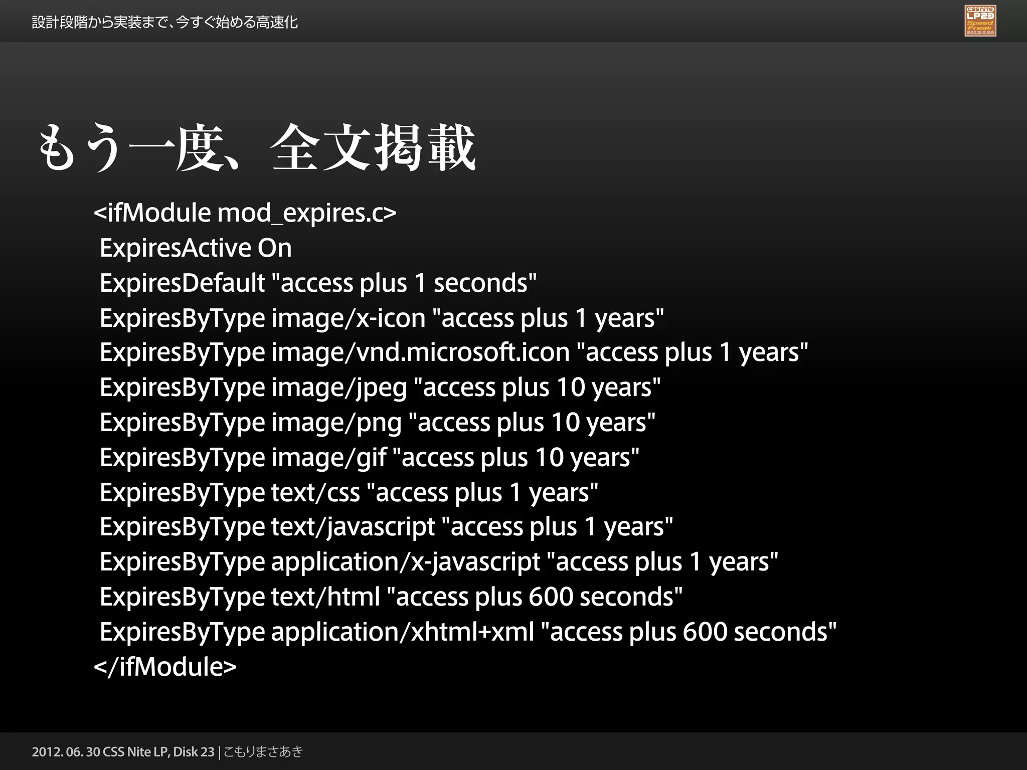 設計段階から実装まで、今すぐ始める高速化




もう一度、全文掲載
         <ifModule mod_expires.c>
         ExpiresActive On
         ExpiresDefault "access plus 1 seconds"
         ExpiresByType image/x-icon "access plus 1 years"
         ExpiresByType image/vnd.microsoft.icon "access plus 1 years"
         ExpiresByType image/jpeg "access plus 10 years"
         ExpiresByType image/png "access plus 10 years"
         ExpiresByType image/gif "access plus 10 years"
         ExpiresByType text/css "access plus 1 years"
         ExpiresByType text/javascript "access plus 1 years"
         ExpiresByType application/x-javascript "access plus 1 years"
         ExpiresByType text/html "access plus 600 seconds"
         ExpiresByType application/xhtml+xml "access plus 600 seconds"
         </ifModule>


2012. 06. 30 CSS Nite LP, Disk 23 | こもりまさあき
 