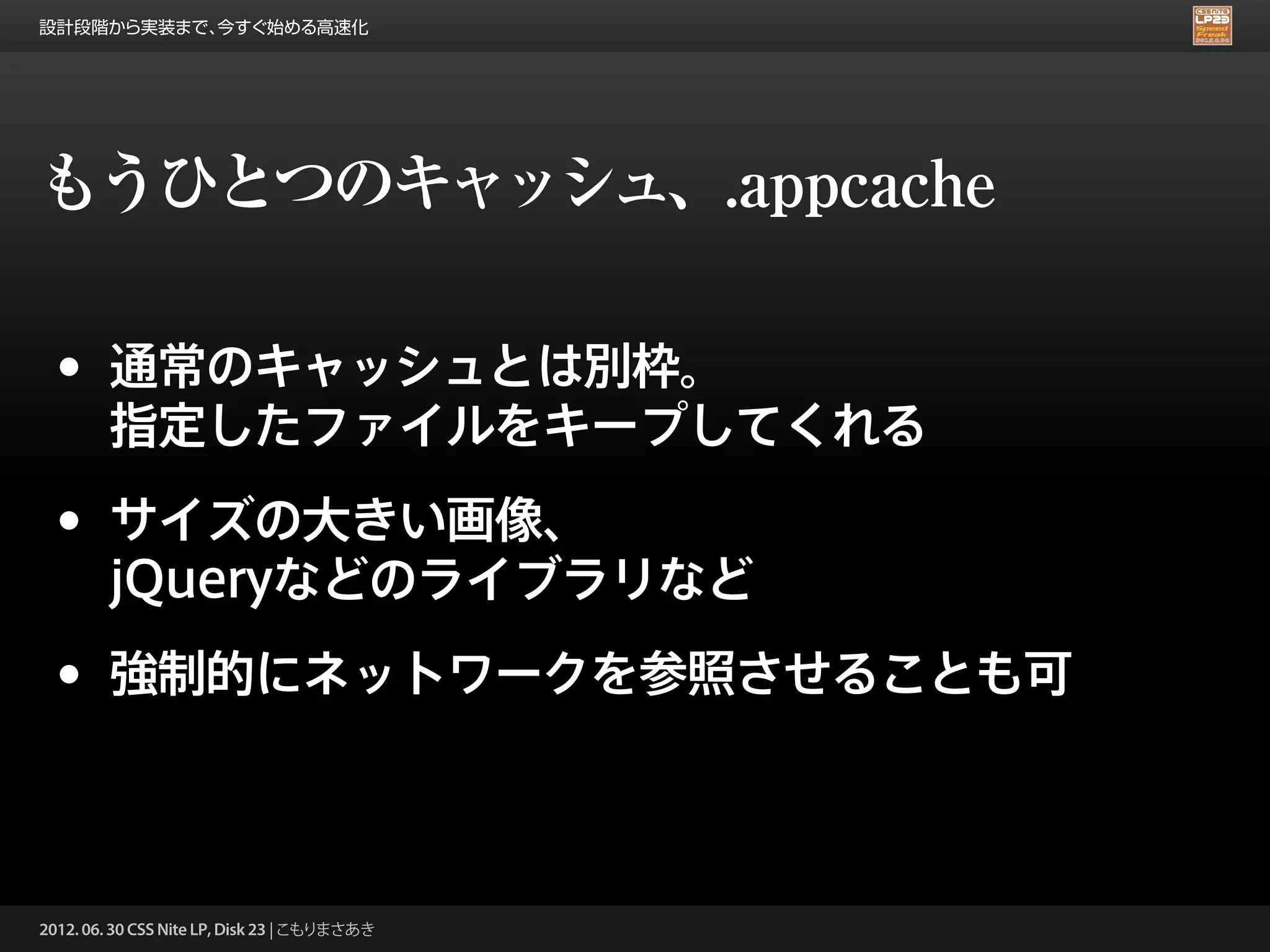 設計段階から実装まで、今すぐ始める高速化




もうひとつのキャッシュ、.appcache

 •      通常のキャッシュとは別枠。
        指定したファイルをキープしてくれる

 •      サイズの大きい画像、
        jQueryなどのライブラリなど

 •      強制的にネットワークを参照させることも可



2012. 06. 30 CSS Nite LP, Disk 23 | こもりまさあき
 