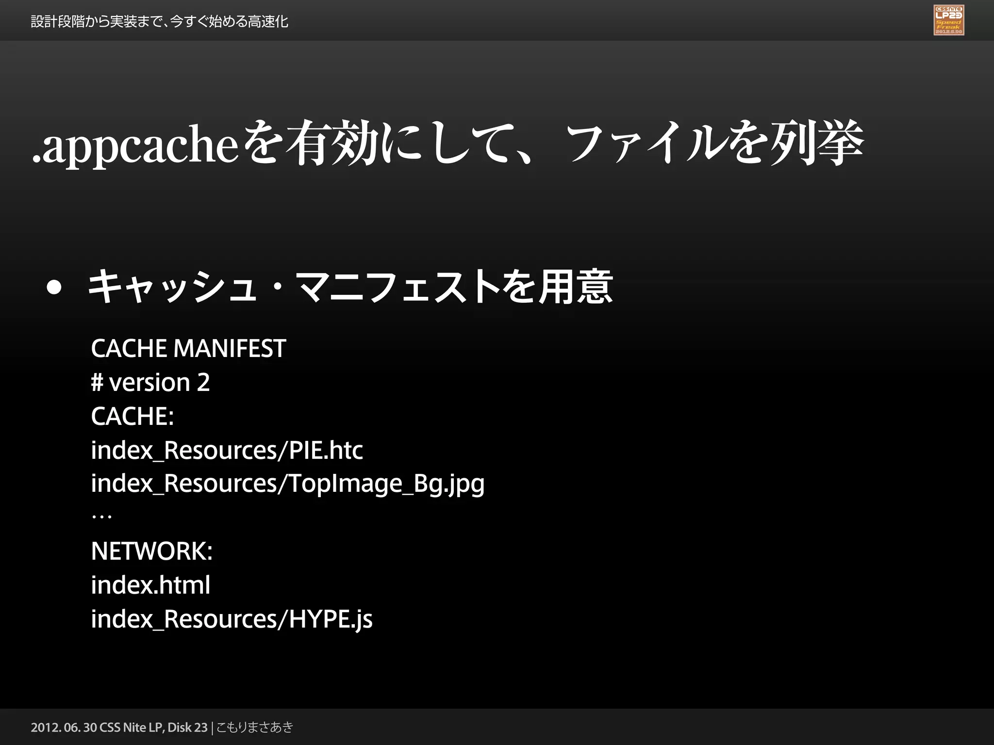 設計段階から実装まで、今すぐ始める高速化




.appcacheを有効にして、ファイルを列挙

 •      キャッシュ・マニフェストを用意
         CACHE MANIFEST
         # version 2
         CACHE:
         index_Resources/PIE.htc
         index_Resources/TopImage_Bg.jpg
         …
         NETWORK:
         index.html
         index_Resources/HYPE.js



2012. 06. 30 CSS Nite LP, Disk 23 | こもりまさあき
 