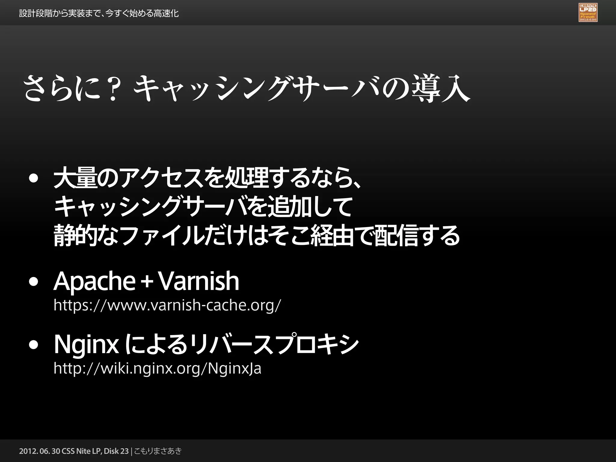 設計段階から実装まで、今すぐ始める高速化




さらに？ キャッシングサーバの導入

 •      大量のアクセスを処理するなら、
        キャッシングサーバを追加して
        静的なファイルだけはそこ経由で配信する

 •      Apache + Varnish
        https://www.varnish-cache.org/


 •      Nginx によるリバースプロキシ
        http://wiki.nginx.org/NginxJa




2012. 06. 30 CSS Nite LP, Disk 23 | こもりまさあき
 