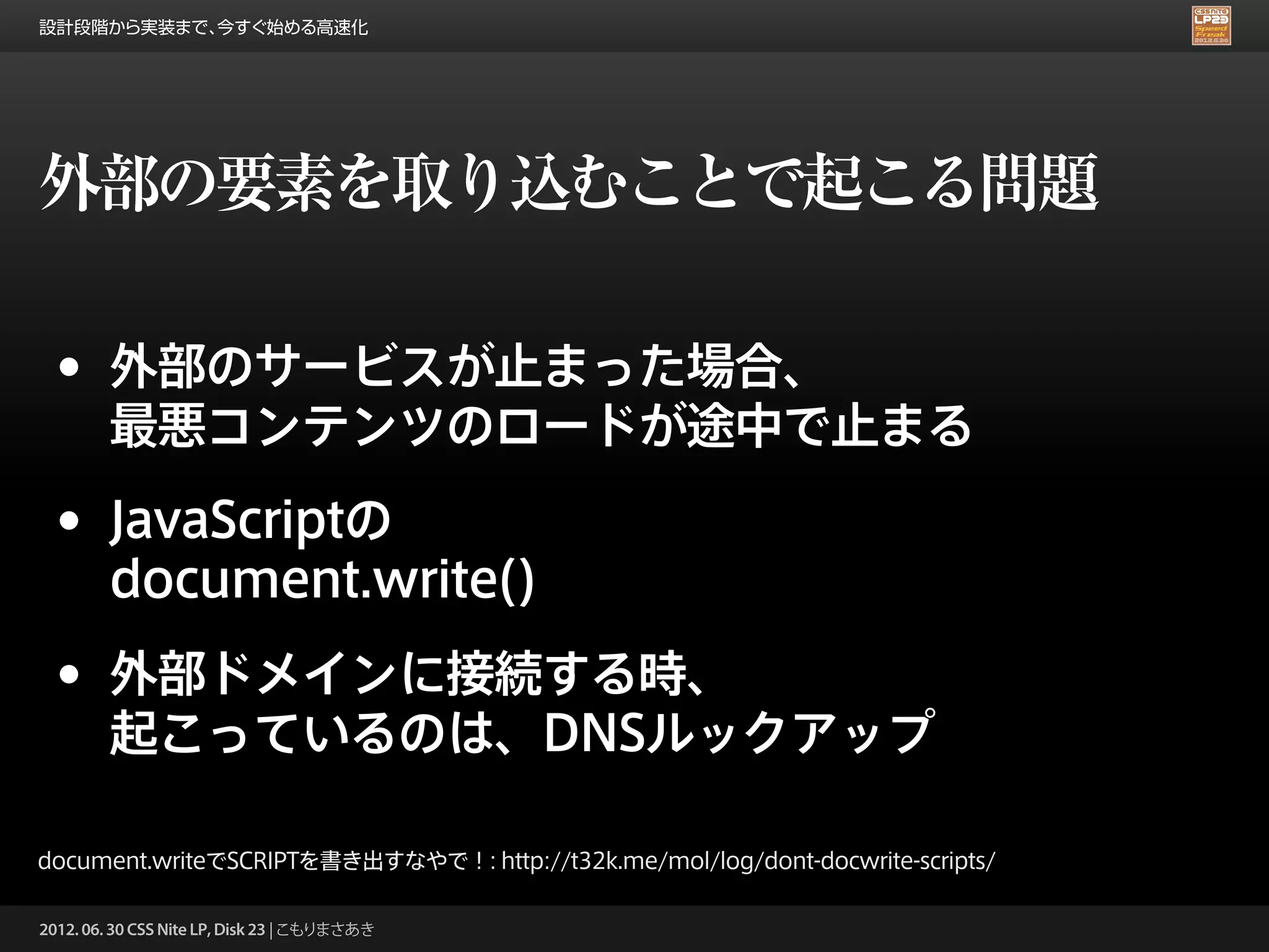 設計段階から実装まで、今すぐ始める高速化




外部の要素を取り込むことで起こる問題

 •      外部のサービスが止まった場合、
        最悪コンテンツのロードが途中で止まる

 •      JavaScriptの
        document.write()

 •      外部ドメインに接続する時、
        起こっているのは、DNSルックアップ

document.writeでSCRIPTを書き出すなやで！: http://t32k.me/mol/log/dont-docwrite-scripts/

2012. 06. 30 CSS Nite LP, Disk 23 | こもりまさあき
 