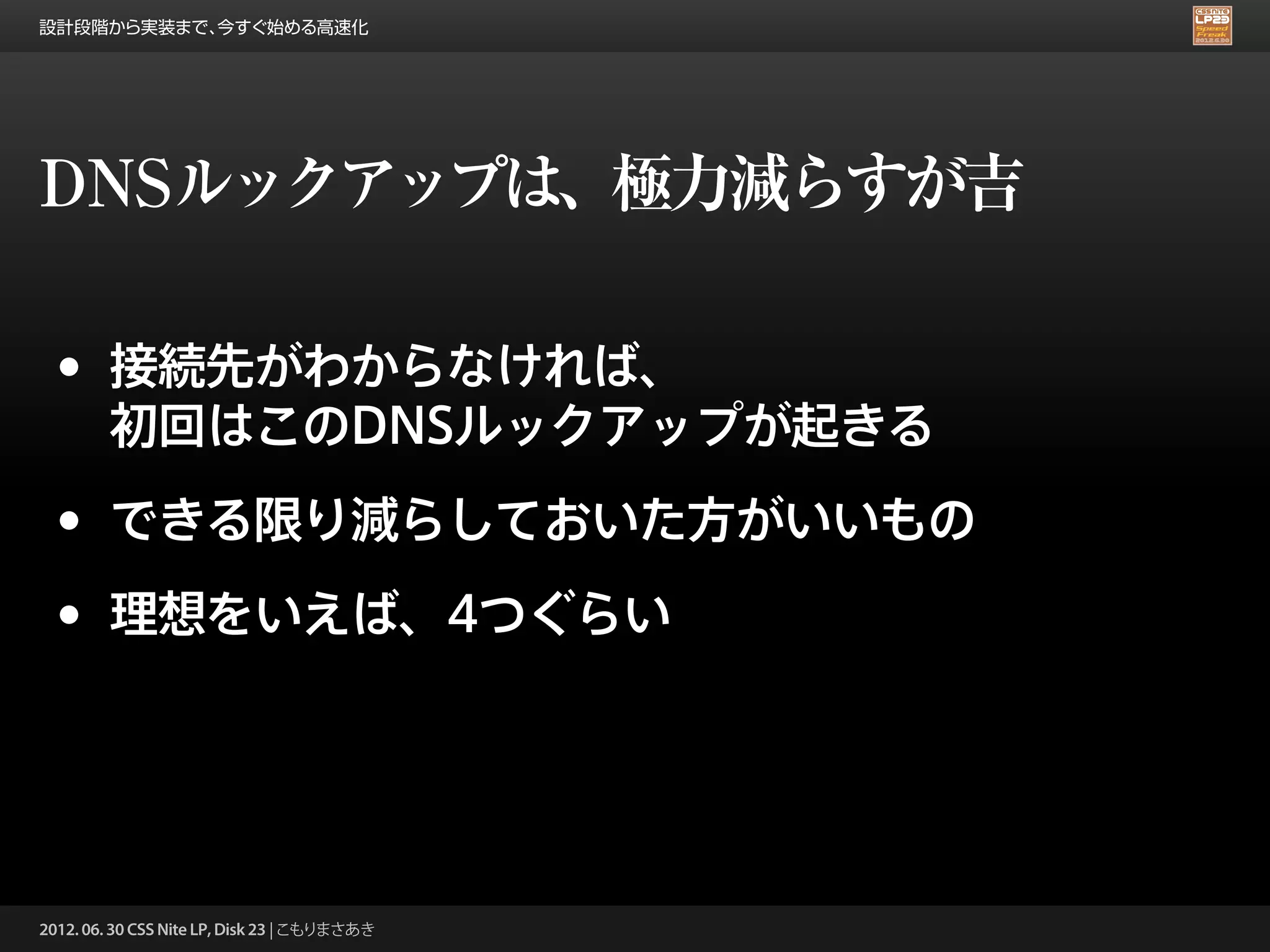 設計段階から実装まで、今すぐ始める高速化




DNSルックアップは、極力減らすが吉

 •      接続先がわからなければ、
        初回はこのDNSルックアップが起きる

 •      できる限り減らしておいた方がいいもの

 •      理想をいえば、4つぐらい




2012. 06. 30 CSS Nite LP, Disk 23 | こもりまさあき
 