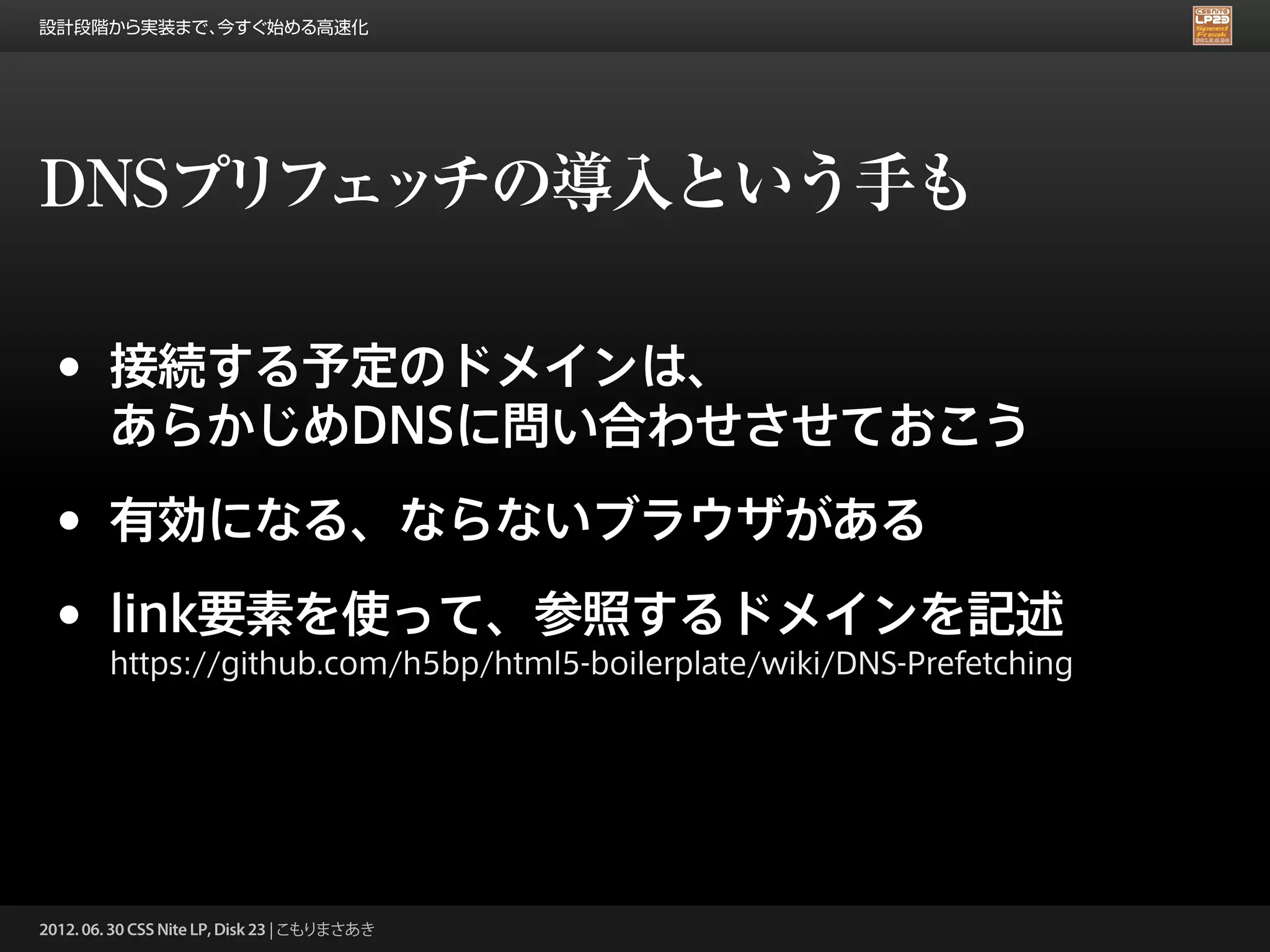 設計段階から実装まで、今すぐ始める高速化




DNSプリフェッチの導入という手も

 •      接続する予定のドメインは、
        あらかじめDNSに問い合わせさせておこう

 •      有効になる、ならないブラウザがある

 •      link要素を使って、参照するドメインを記述
        https://github.com/h5bp/html5-boilerplate/wiki/DNS-Prefetching




2012. 06. 30 CSS Nite LP, Disk 23 | こもりまさあき
 