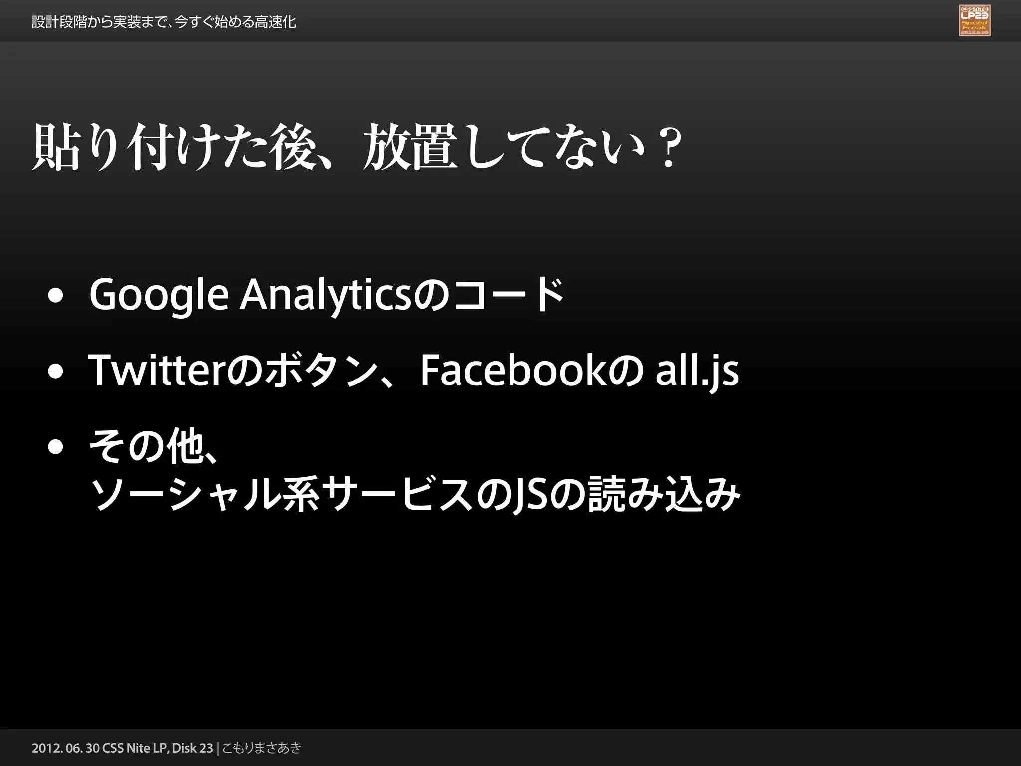 設計段階から実装まで、今すぐ始める高速化




貼り付けた後、放置してない？

 •      Google Analyticsのコード

 •      Twitterのボタン、Facebookの all.js

 •      その他、
        ソーシャル系サービスのJSの読み込み




2012. 06. 30 CSS Nite LP, Disk 23 | こもりまさあき
 