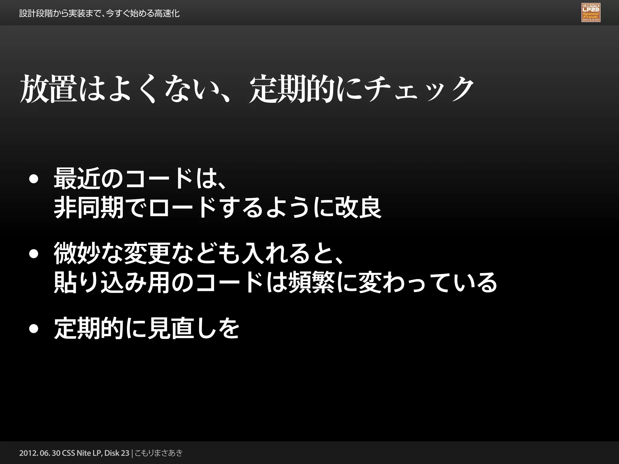設計段階から実装まで、今すぐ始める高速化




放置はよくない、定期的にチェック

 •      最近のコードは、
        非同期でロードするように改良

 •      微妙な変更なども入れると、
        貼り込み用のコードは頻繁に変わっている

 •      定期的に見直しを



2012. 06. 30 CSS Nite LP, Disk 23 | こもりまさあき
 
