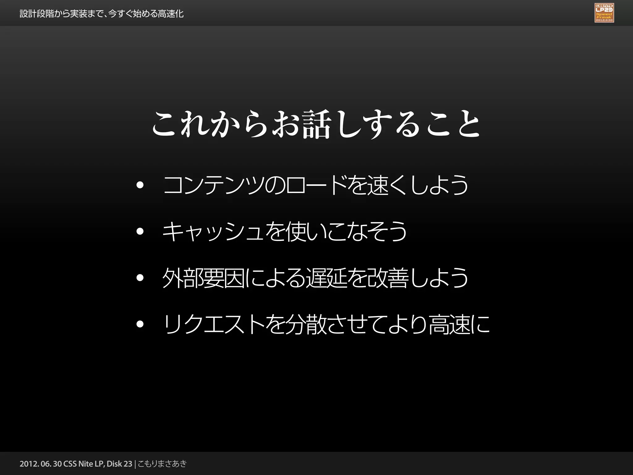 設計段階から実装まで、今すぐ始める高速化




                                 これからお話しすること
                             •      コンテンツのロードを速くしよう

                             •      キャッシュを使いこなそう

                             •      外部要因による遅延を改善しよう

                             •      リクエストを分散させてより高速に




2012. 06. 30 CSS Nite LP, Disk 23 | こもりまさあき
 