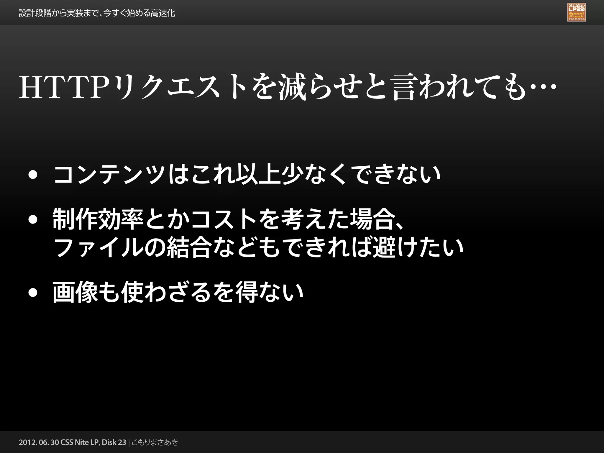 設計段階から実装まで、今すぐ始める高速化




HTTPリクエストを減らせと言われても…

 •      コンテンツはこれ以上少なくできない

 •      制作効率とかコストを考えた場合、
        ファイルの結合などもできれば避けたい

 •      画像も使わざるを得ない




2012. 06. 30 CSS Nite LP, Disk 23 | こもりまさあき
 