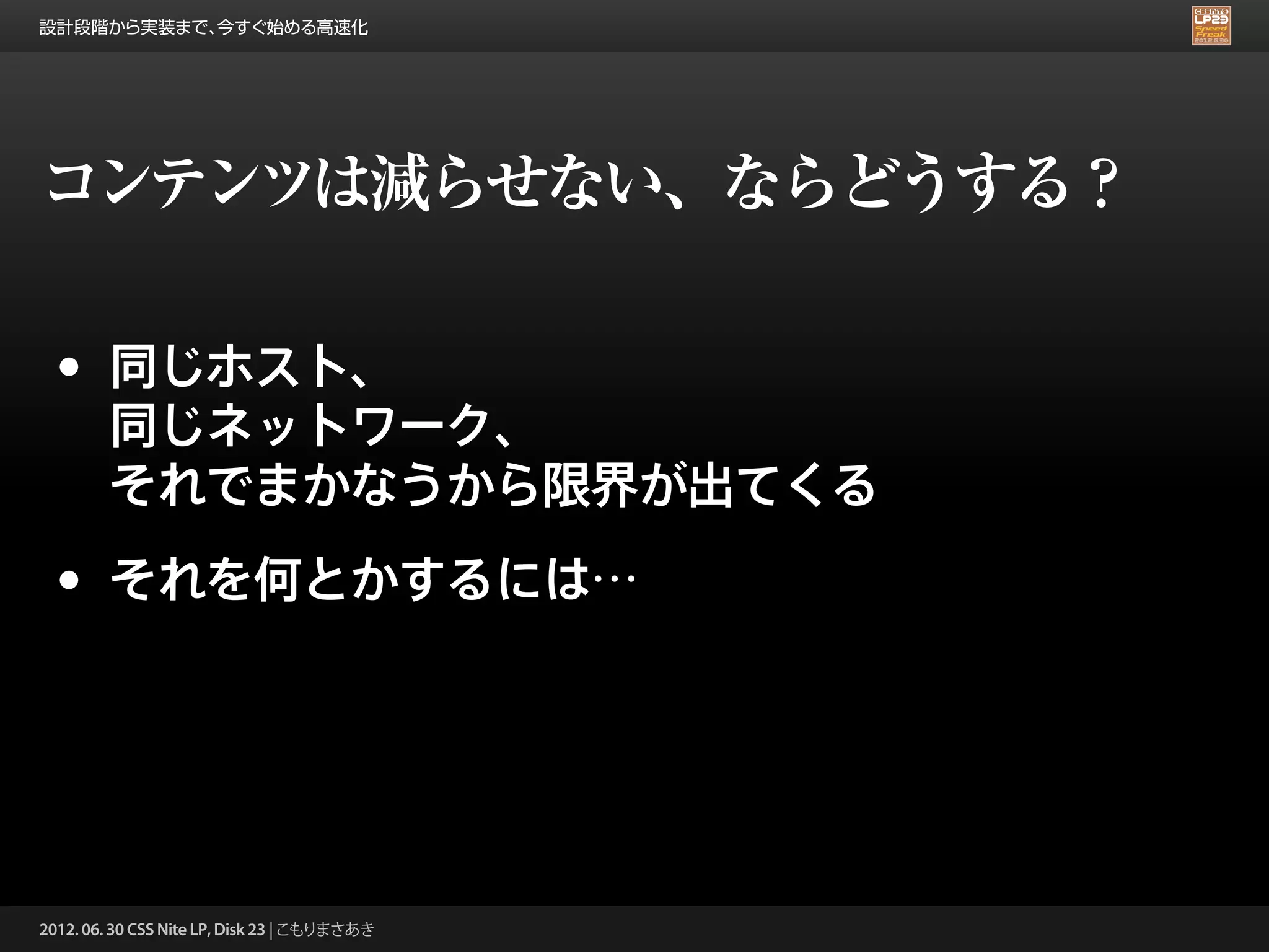設計段階から実装まで、今すぐ始める高速化




コンテンツは減らせない、ならどうする？

 •      同じホスト、
        同じネットワーク、
        それでまかなうから限界が出てくる

 •      それを何とかするには…




2012. 06. 30 CSS Nite LP, Disk 23 | こもりまさあき
 