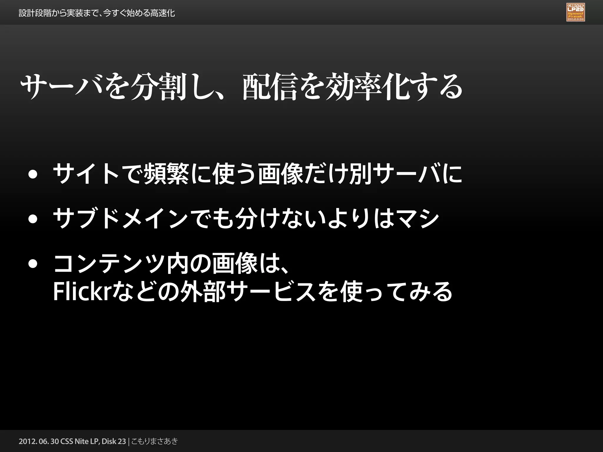 設計段階から実装まで、今すぐ始める高速化




サーバを分割し、配信を効率化する

 •      サイトで頻繁に使う画像だけ別サーバに

 •      サブドメインでも分けないよりはマシ

 •      コンテンツ内の画像は、
        Flickrなどの外部サービスを使ってみる




2012. 06. 30 CSS Nite LP, Disk 23 | こもりまさあき
 