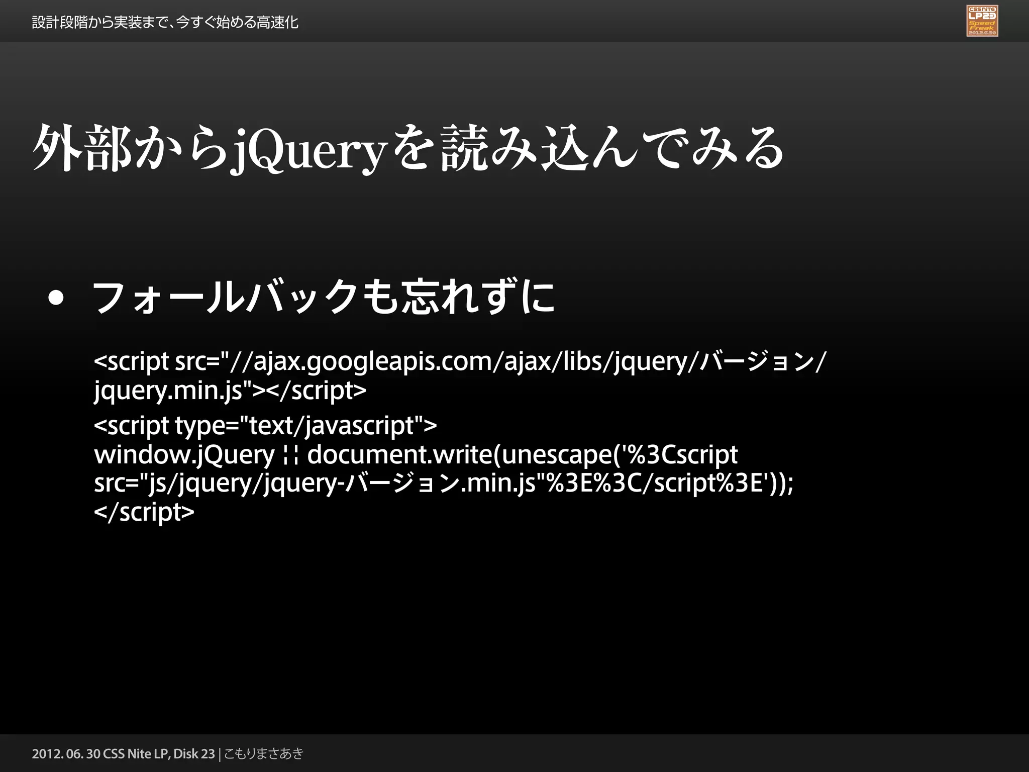 設計段階から実装まで、今すぐ始める高速化




外部からjQueryを読み込んでみる

 •      フォールバックも忘れずに
         <script src="//ajax.googleapis.com/ajax/libs/jquery/バージョン/
         jquery.min.js"></script>
         <script type="text/javascript">
         window.jQuery || document.write(unescape('%3Cscript
         src="js/jquery/jquery-バージョン.min.js"%3E%3C/script%3E'));
         </script>




2012. 06. 30 CSS Nite LP, Disk 23 | こもりまさあき
 