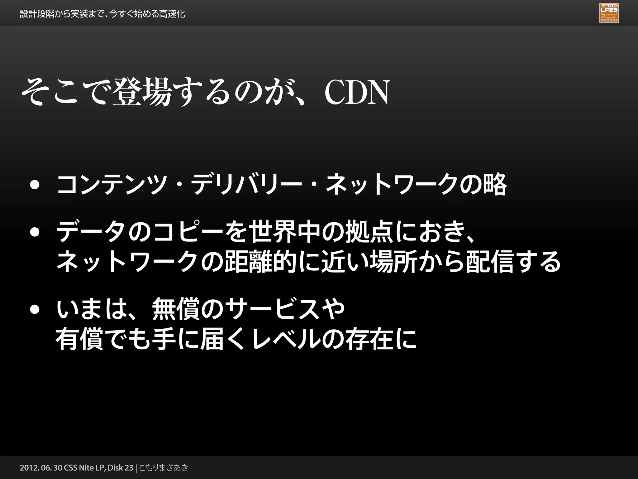 設計段階から実装まで、今すぐ始める高速化




そこで登場するのが、CDN

 •      コンテンツ・デリバリー・ネットワークの略

 •      データのコピーを世界中の拠点におき、
        ネットワークの距離的に近い場所から配信する

 •      いまは、無償のサービスや
        有償でも手に届くレベルの存在に



2012. 06. 30 CSS Nite LP, Disk 23 | こもりまさあき
 