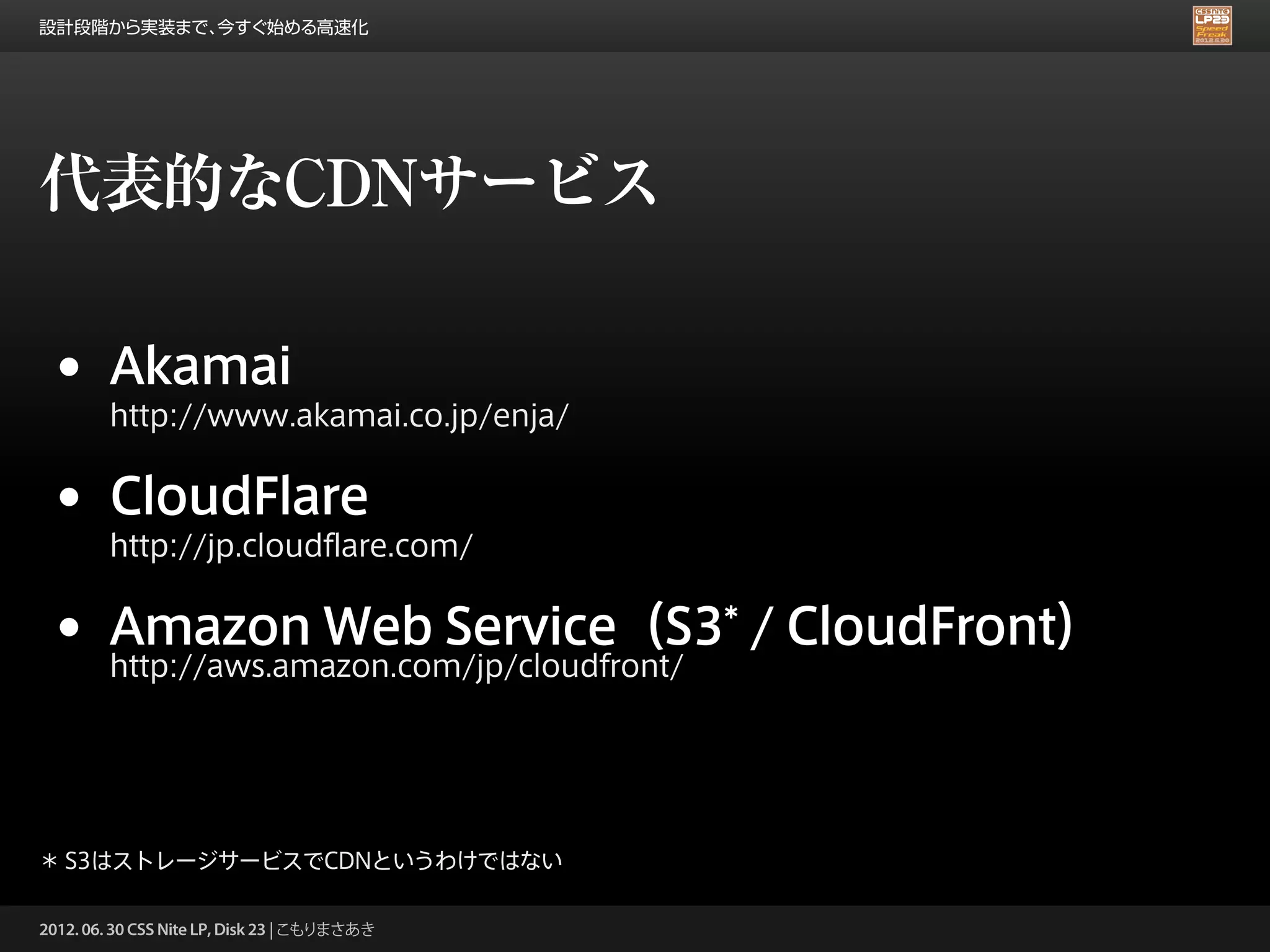設計段階から実装まで、今すぐ始める高速化




代表的なCDNサービス

 •      Akamai
        http://www.akamai.co.jp/enja/


 •      CloudFlare
        http://jp.cloudflare.com/


 •      Amazon Web Service（S3* / CloudFront）
        http://aws.amazon.com/jp/cloudfront/




＊ S3はストレージサービスでCDNというわけではない

2012. 06. 30 CSS Nite LP, Disk 23 | こもりまさあき
 