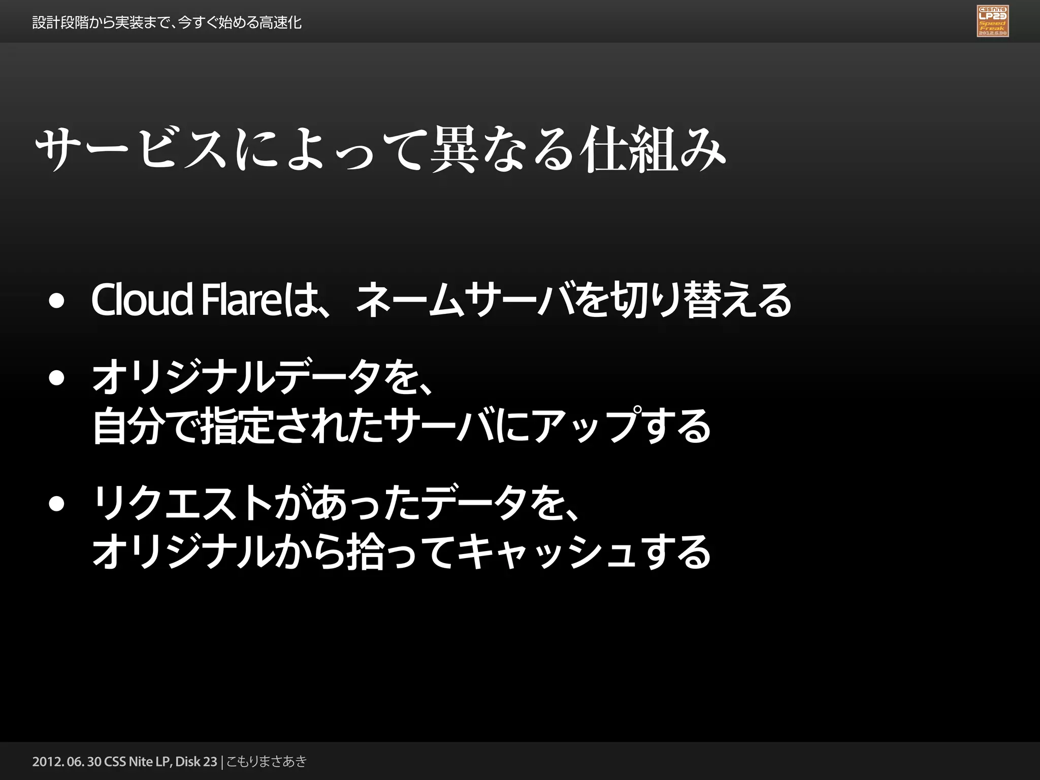 設計段階から実装まで、今すぐ始める高速化




サービスによって異なる仕組み

 •      Cloud Flareは、ネームサーバを切り替える

 •      オリジナルデータを、
        自分で指定されたサーバにアップする

 •      リクエストがあったデータを、
        オリジナルから拾ってキャッシュする



2012. 06. 30 CSS Nite LP, Disk 23 | こもりまさあき
 
