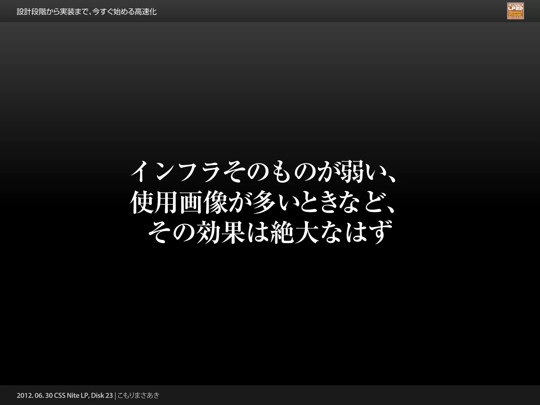 設計段階から実装まで、今すぐ始める高速化




                                 インフラそのものが弱い、
                                 使用画像が多い き
                                        と など、
                                  その効果は絶大なはず




2012. 06. 30 CSS Nite LP, Disk 23 | こもりまさあき
 