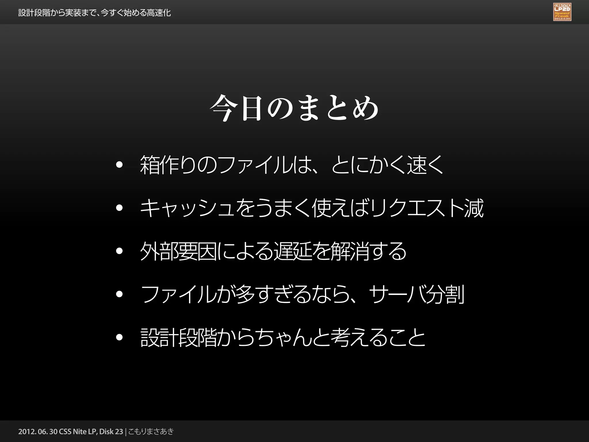 設計段階から実装まで、今すぐ始める高速化




                                              今日のまとめ
                          •      箱作りのファイルは、とにかく速く

                          •      キャッシュをうまく使えばリクエスト減

                          •      外部要因による遅延を解消する

                          •      ファイルが多すぎるなら、サーバ分割

                          •      設計段階からちゃんと考えること



2012. 06. 30 CSS Nite LP, Disk 23 | こもりまさあき
 