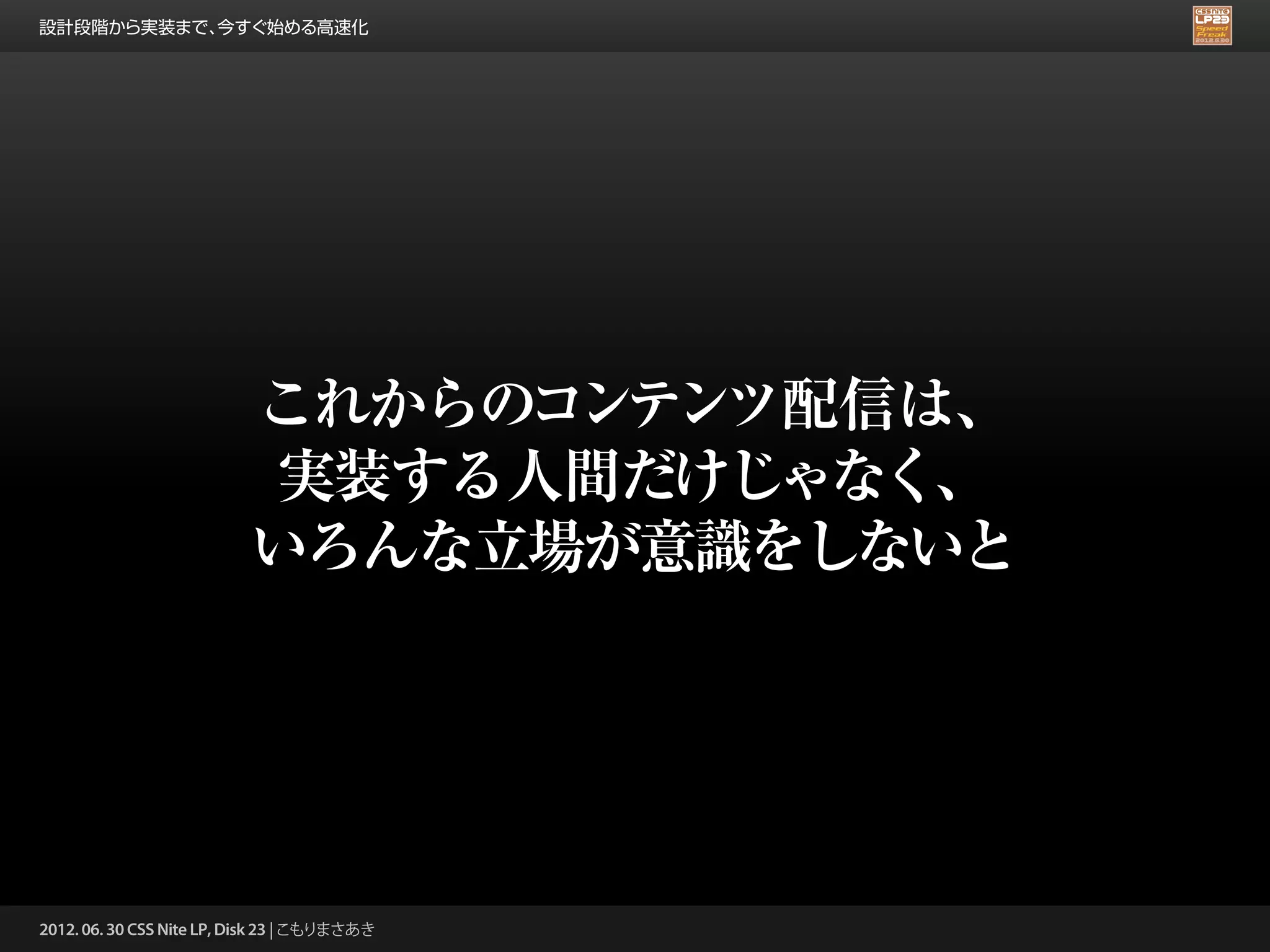 設計段階から実装まで、今すぐ始める高速化




                          これからのコンテンツ配信は、
                          実装する人間だけじゃなく、
                          いろんな立場が意識をしないと




2012. 06. 30 CSS Nite LP, Disk 23 | こもりまさあき
 