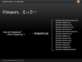 設計段階から実装まで、今すぐ始める高速化




@import、えっと…
                                                           @import url(contents_base2.css);
                                                           @import url(base.css);
                                                           @import url(layout.css);
                                                           @import url(common.css);
                                                           @import url(menu.css);
                                                           @import url(contents_base.css);
<link rel="stylesheet"
   … href="import.css"＞                       import.css   @import url(search.css);
                                                           @import url(top.css);
                                                           @import url(news.css);
                                                           @import url(chmn.css);
                                                           @import url(map.css);
                                                           @import url(faq.css);
                                                           @import url(logo.css);
                                                           @import url(background.css);




2012. 06. 30 CSS Nite LP, Disk 23 | こもりまさあき
 