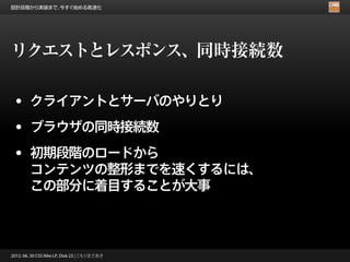 設計段階から実装まで、今すぐ始める高速化




リクエストとレスポンス、同時接続数

 • クライアントとサーバのやりとり
 • ブラウザの同時接続数
 • 初期段階のロードから
        コンテンツの整形までを速くするには、
        この部分に着目することが大事



2012. 06. 30 CSS Nite LP, Disk 23 | こもりまさあき
 