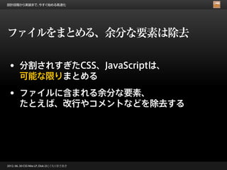 設計段階から実装まで、今すぐ始める高速化




ファイルをまとめる、余分な要素は除去

 • 分割されすぎたCSS、JavaScriptは、
        可能な限りまとめる
 • ファイルに含まれる余分な要素、
        たとえば、改行やコメントなどを除去する




2012. 06. 30 CSS Nite LP, Disk 23 | こもりまさあき
 