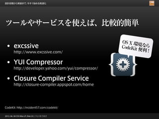 設計段階から実装まで、今すぐ始める高速化




ツールやサービスを使えば、比較的簡単

                                                     OS X 環
                                                             境な
 • excssive                                          CodeKit   ら
                                                             便利 !
        http://www.excssive.com/


 • YUI Compressor
        http://developer.yahoo.com/yui/compressor/


 • Closure Compiler Service
        http://closure-compiler.appspot.com/home




CodeKit: http://incident57.com/codekit/

2012. 06. 30 CSS Nite LP, Disk 23 | こもりまさあき
 