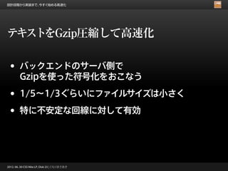 設計段階から実装まで、今すぐ始める高速化




テキストをGzip圧縮して高速化

 •      バックエンドのサーバ側で
        Gzipを使った符号化をおこなう

 •      1/5∼1/3ぐらいにファイルサイズは小さく

 •      特に不安定な回線に対して有効




2012. 06. 30 CSS Nite LP, Disk 23 | こもりまさあき
 