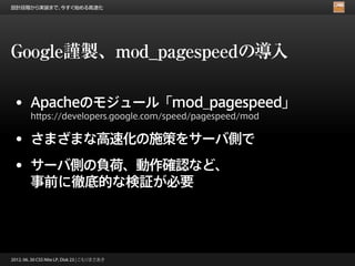 設計段階から実装まで、今すぐ始める高速化




Google謹製、mod_pagespeedの導入

 • Apacheのモジュール「mod_pagespeed」
        https://developers.google.com/speed/pagespeed/mod


 • さまざまな高速化の施策をサーバ側で
 • サーバ側の負荷、動作確認など、
        事前に徹底的な検証が必要




2012. 06. 30 CSS Nite LP, Disk 23 | こもりまさあき
 