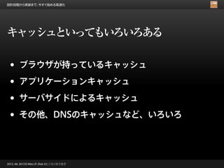 設計段階から実装まで、今すぐ始める高速化




キャッシュといってもいろいろある

 •      ブラウザが持っているキャッシュ

 •      アプリケーションキャッシュ

 •      サーバサイドによるキャッシュ

 •      その他、DNSのキャッシュなど、いろいろ




2012. 06. 30 CSS Nite LP, Disk 23 | こもりまさあき
 