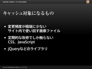 設計段階から実装まで、今すぐ始める高速化




キャッシュ対象になるもの

 •      変更頻度が極端に少ない
        サイト内で使い回す画像ファイル

 •      定期的な改修でしか触らない
        CSS、JavaScript

 •      jQueryなどのライブラリ



2012. 06. 30 CSS Nite LP, Disk 23 | こもりまさあき
 