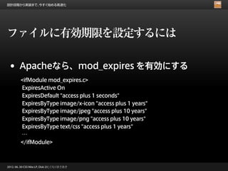 設計段階から実装まで、今すぐ始める高速化




ファイルに有効期限を設定するには

 •      Apacheなら、mod_expires を有効にする
         <ifModule mod_expires.c>
         ExpiresActive On
         ExpiresDefault "access plus 1 seconds"
         ExpiresByType image/x-icon "access plus 1 years"
         ExpiresByType image/jpeg "access plus 10 years"
         ExpiresByType image/png "access plus 10 years"
         ExpiresByType text/css "access plus 1 years"
         …
         </ifModule>



2012. 06. 30 CSS Nite LP, Disk 23 | こもりまさあき
 