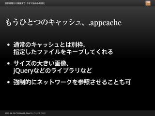 設計段階から実装まで、今すぐ始める高速化




もうひとつのキャッシュ、.appcache

 •      通常のキャッシュとは別枠。
        指定したファイルをキープしてくれる

 •      サイズの大きい画像、
        jQueryなどのライブラリなど

 •      強制的にネットワークを参照させることも可



2012. 06. 30 CSS Nite LP, Disk 23 | こもりまさあき
 