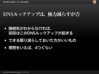 設計段階から実装まで、今すぐ始める高速化




DNSルックアップは、極力減らすが吉

 •      接続先がわからなければ、
        初回はこのDNSルックアップが起きる

 •      できる限り減らしておいた方がいいもの

 •      理想をいえば、4つぐらい




2012. 06. 30 CSS Nite LP, Disk 23 | こもりまさあき
 