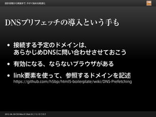 設計段階から実装まで、今すぐ始める高速化




DNSプリフェッチの導入という手も

 •      接続する予定のドメインは、
        あらかじめDNSに問い合わせさせておこう

 •      有効になる、ならないブラウザがある

 •      link要素を使って、参照するドメインを記述
        https://github.com/h5bp/html5-boilerplate/wiki/DNS-Prefetching




2012. 06. 30 CSS Nite LP, Disk 23 | こもりまさあき
 