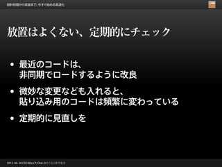 設計段階から実装まで、今すぐ始める高速化




放置はよくない、定期的にチェック

 •      最近のコードは、
        非同期でロードするように改良

 •      微妙な変更なども入れると、
        貼り込み用のコードは頻繁に変わっている

 •      定期的に見直しを



2012. 06. 30 CSS Nite LP, Disk 23 | こもりまさあき
 