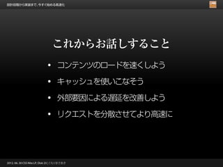 設計段階から実装まで、今すぐ始める高速化




                                 これからお話しすること
                             •      コンテンツのロードを速くしよう

                             •      キャッシュを使いこなそう

                             •      外部要因による遅延を改善しよう

                             •      リクエストを分散させてより高速に




2012. 06. 30 CSS Nite LP, Disk 23 | こもりまさあき
 