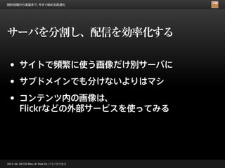 設計段階から実装まで、今すぐ始める高速化




サーバを分割し、配信を効率化する

 •      サイトで頻繁に使う画像だけ別サーバに

 •      サブドメインでも分けないよりはマシ

 •      コンテンツ内の画像は、
        Flickrなどの外部サービスを使ってみる




2012. 06. 30 CSS Nite LP, Disk 23 | こもりまさあき
 